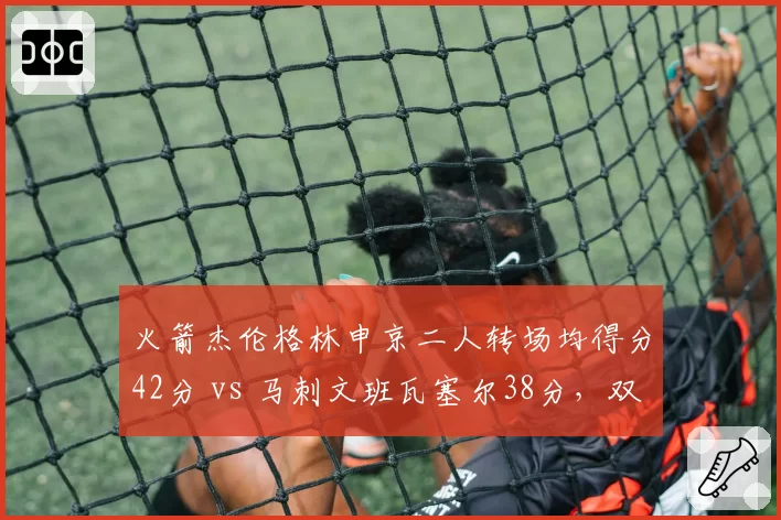 火箭杰伦格林申京二人转场均得分42分 vs 马刺文班瓦塞尔38分，双核火力对比