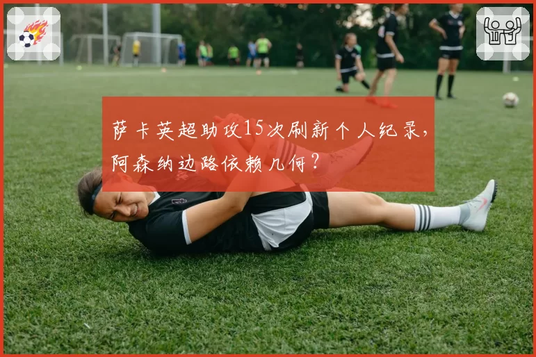 萨卡英超助攻15次刷新个人纪录，阿森纳边路依赖几何？