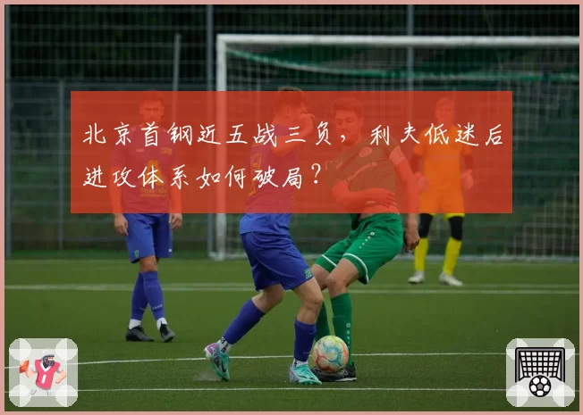 北京首钢近五战三负，利夫低迷后进攻体系如何破局？