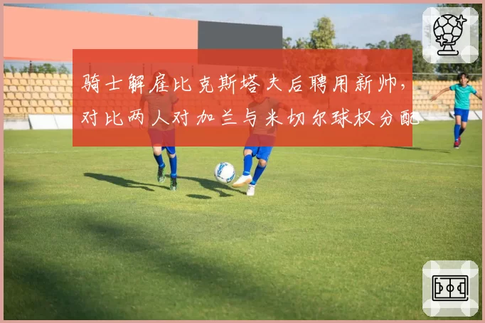 骑士解雇比克斯塔夫后聘用新帅,对比两人对加兰与米切尔球权分配方案