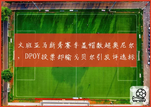 文班亚马新秀赛季盖帽数超奥尼尔,DPOY投票却输戈贝尔引发评选标准之争
