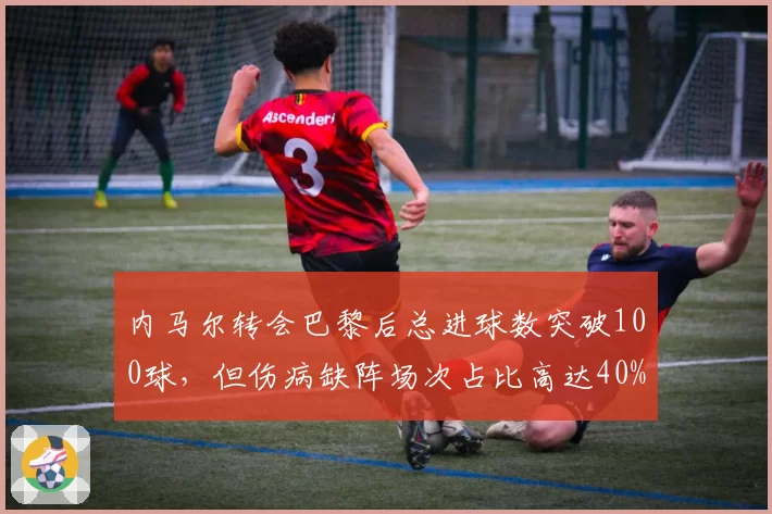 内马尔转会巴黎后总进球数突破100球，但伤病缺阵场次占比高达40%成玻璃人
