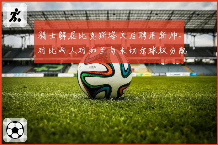 骑士解雇比克斯塔夫后聘用新帅，对比两人对加兰与米切尔球权分配方案