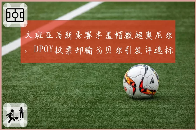 文班亚马新秀赛季盖帽数超奥尼尔,DPOY投票却输戈贝尔引发评选标准之争