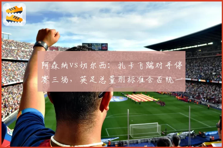 阿森纳vs切尔西：扎卡飞踹对手停赛三场，英足总量刑标准会否统一？