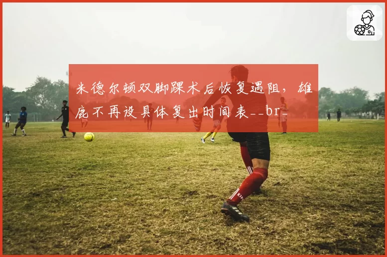 米德尔顿双脚踝术后恢复遇阻，雄鹿不再设具体复出时间表__br_