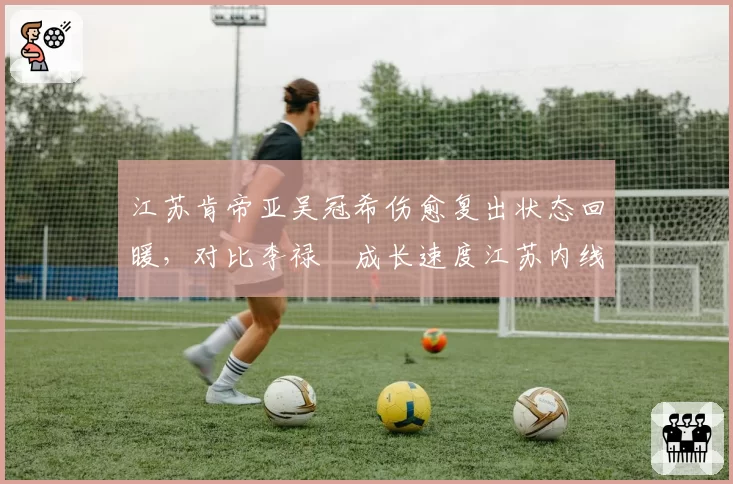 江苏肯帝亚吴冠希伤愈复出状态回暖，对比李禄曈成长速度江苏内线未来