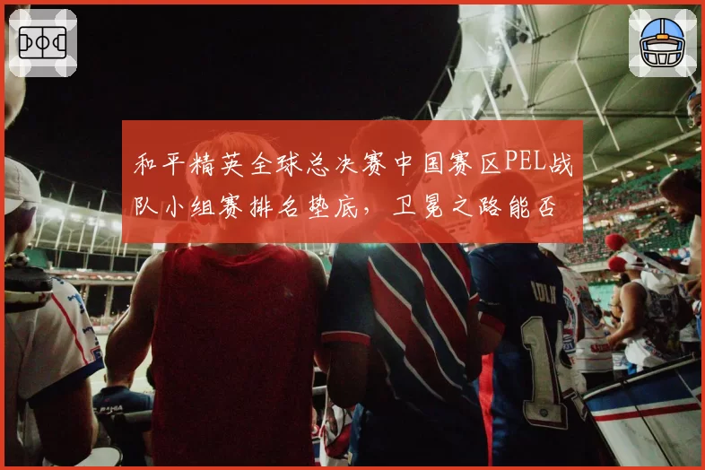 和平精英全球总决赛中国赛区PEL战队小组赛排名垫底，卫冕之路能否延续？