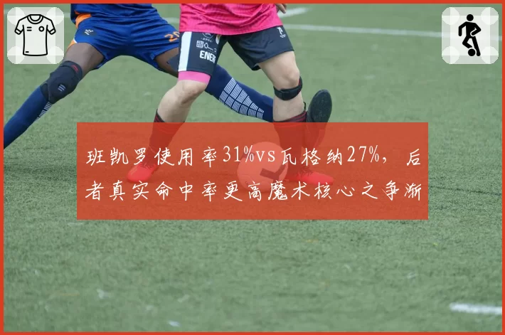 班凯罗使用率31%vs瓦格纳27%，后者真实命中率更高魔术核心之争渐明朗