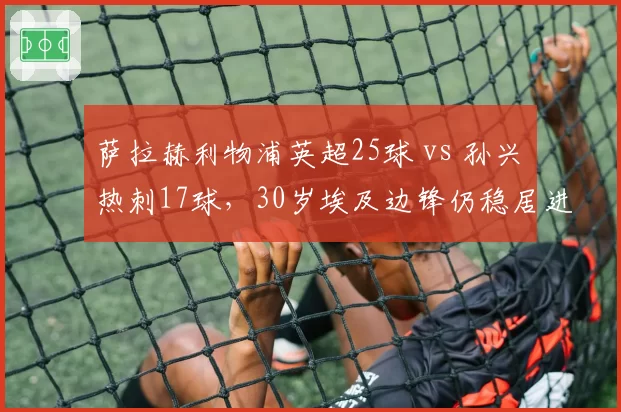 萨拉赫利物浦英超25球 vs 孙兴慜热刺17球,30岁埃及边锋仍稳居进球榜前三