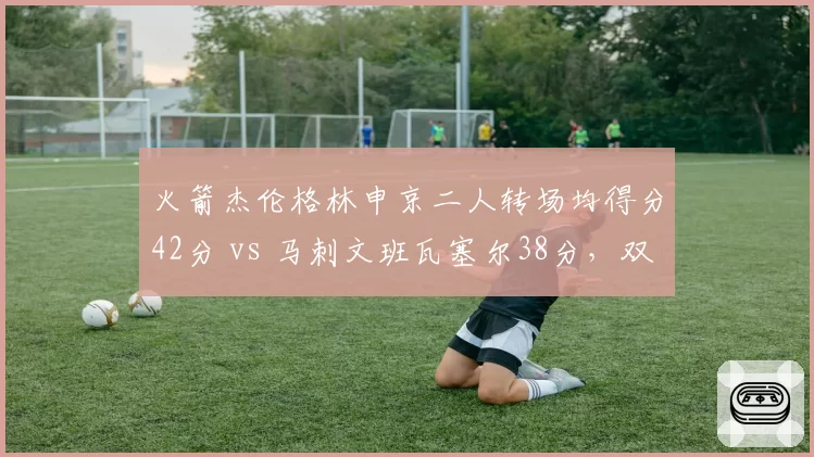 火箭杰伦格林申京二人转场均得分42分 vs 马刺文班瓦塞尔38分,双核火力对比