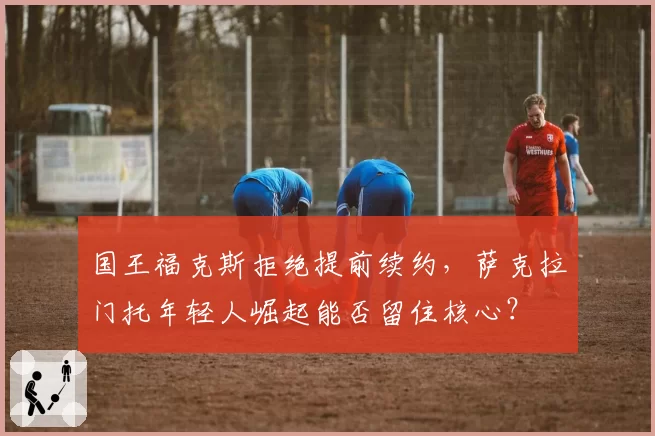 国王福克斯拒绝提前续约,萨克拉门托年轻人崛起能否留住核心?