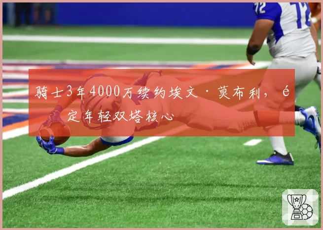骑士3年4000万续约埃文·莫布利,锁定年轻双塔核心