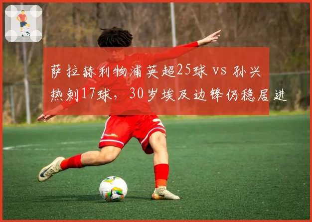 萨拉赫利物浦英超25球 vs 孙兴慜热刺17球，30岁埃及边锋仍稳居进球榜前三