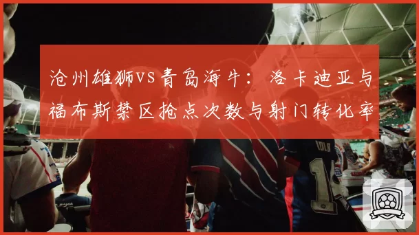 沧州雄狮vs青岛海牛：洛卡迪亚与福布斯禁区抢点次数与射门转化率对比