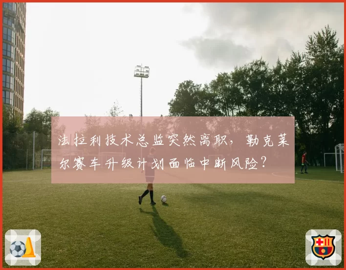 法拉利技术总监突然离职，勒克莱尔赛车升级计划面临中断风险？