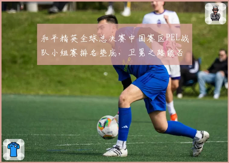 和平精英全球总决赛中国赛区PEL战队小组赛排名垫底，卫冕之路能否延续？