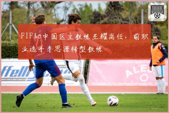 FIFAe中国区主教练王耀离任，前职业选手李思源转型教练