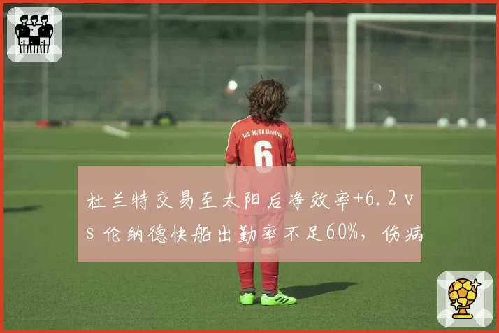 杜兰特交易至太阳后净效率+6.2 vs 伦纳德快船出勤率不足60%,伤病影响