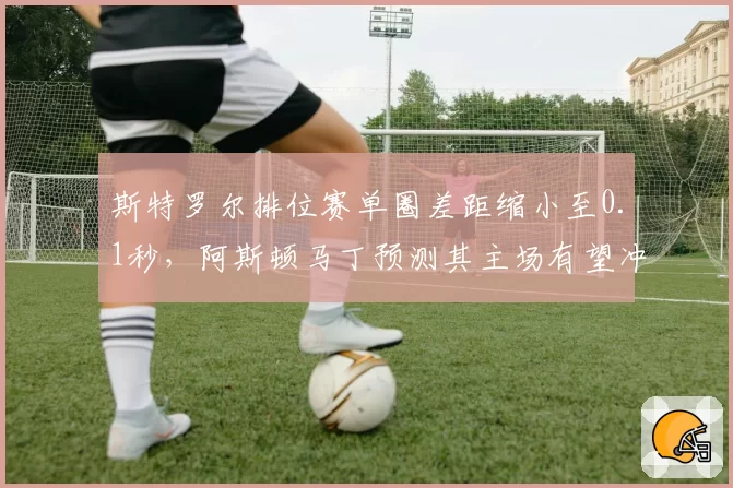 斯特罗尔排位赛单圈差距缩小至0.1秒,阿斯顿马丁预测其主场有望冲击前五