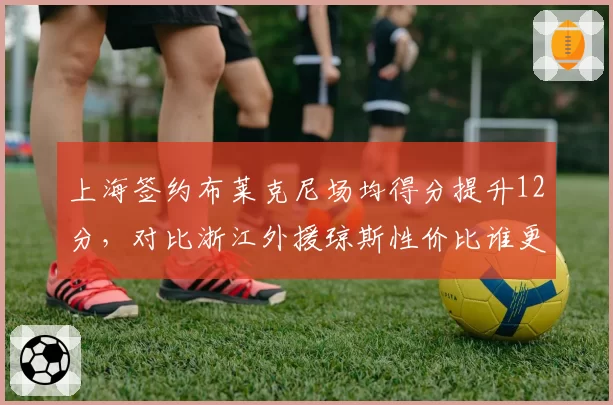 上海签约布莱克尼场均得分提升12分,对比浙江外援琼斯性价比谁更优