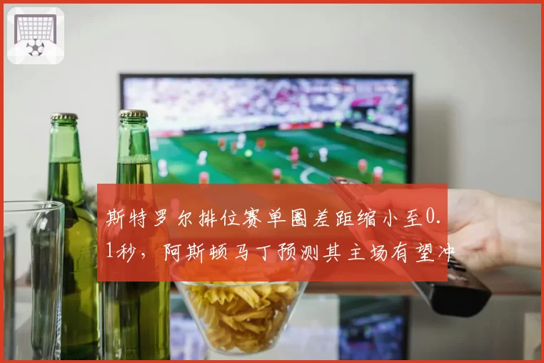 斯特罗尔排位赛单圈差距缩小至0.1秒，阿斯顿马丁预测其主场有望冲击前五