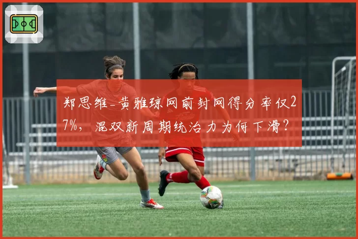 郑思维_黄雅琼网前封网得分率仅27%，混双新周期统治力为何下滑？