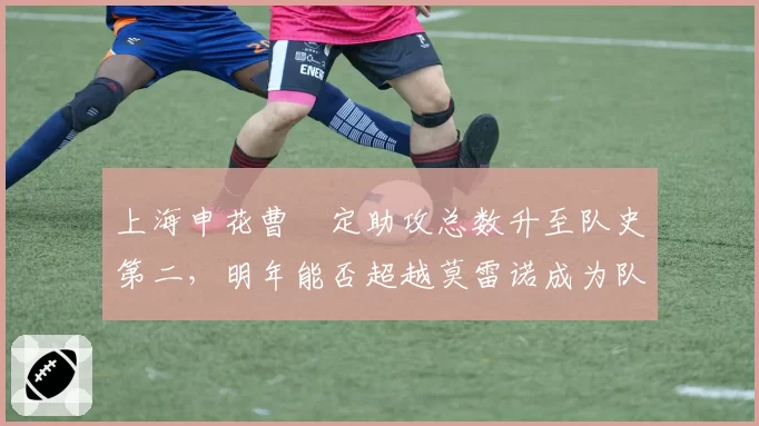 上海申花曹赟定助攻总数升至队史第二，明年能否超越莫雷诺成为队史助攻王？