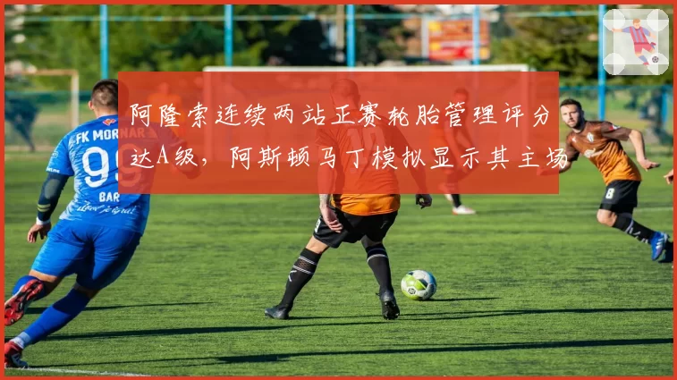 阿隆索连续两站正赛轮胎管理评分达A级，阿斯顿马丁模拟显示其主场能否冲击冠军？
