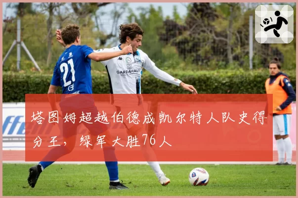 塔图姆超越伯德成凯尔特人队史得分王,绿军大胜76人