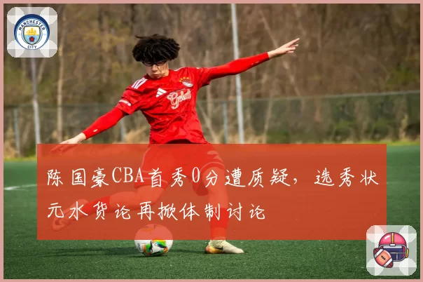 陈国豪CBA首秀0分遭质疑，选秀状元水货论再掀体制讨论