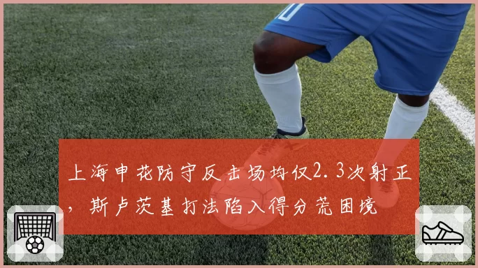 上海申花防守反击场均仅2.3次射正，斯卢茨基打法陷入得分荒困境