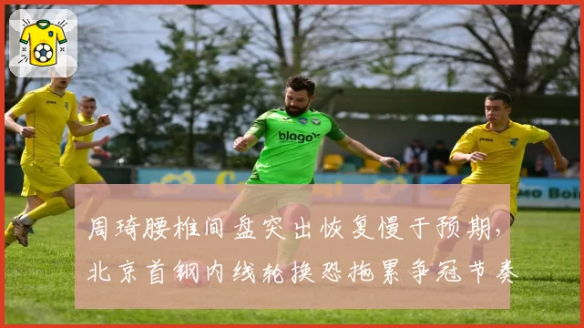 周琦腰椎间盘突出恢复慢于预期,北京首钢内线轮换恐拖累争冠节奏