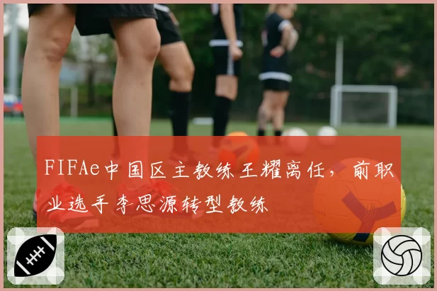 FIFAe中国区主教练王耀离任，前职业选手李思源转型教练