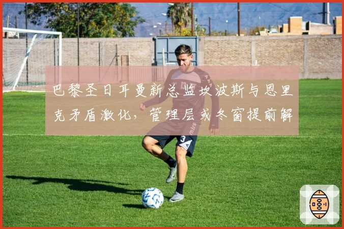 巴黎圣日耳曼新总监坎波斯与恩里克矛盾激化，管理层或冬窗提前解约