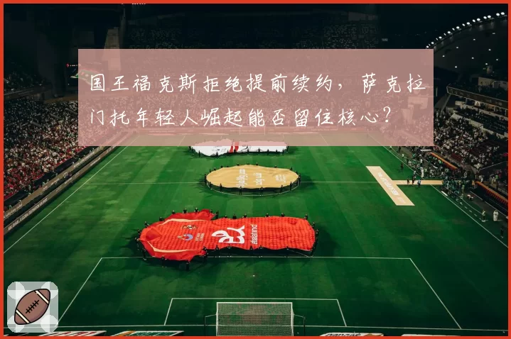国王福克斯拒绝提前续约,萨克拉门托年轻人崛起能否留住核心?