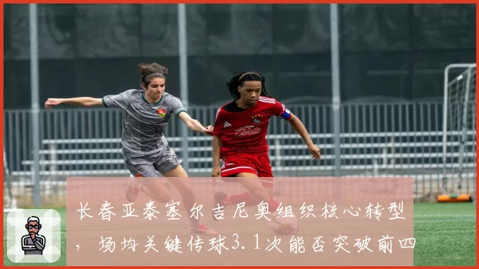 长春亚泰塞尔吉尼奥组织核心转型,场均关键传球3.1次能否突破前四瓶颈?